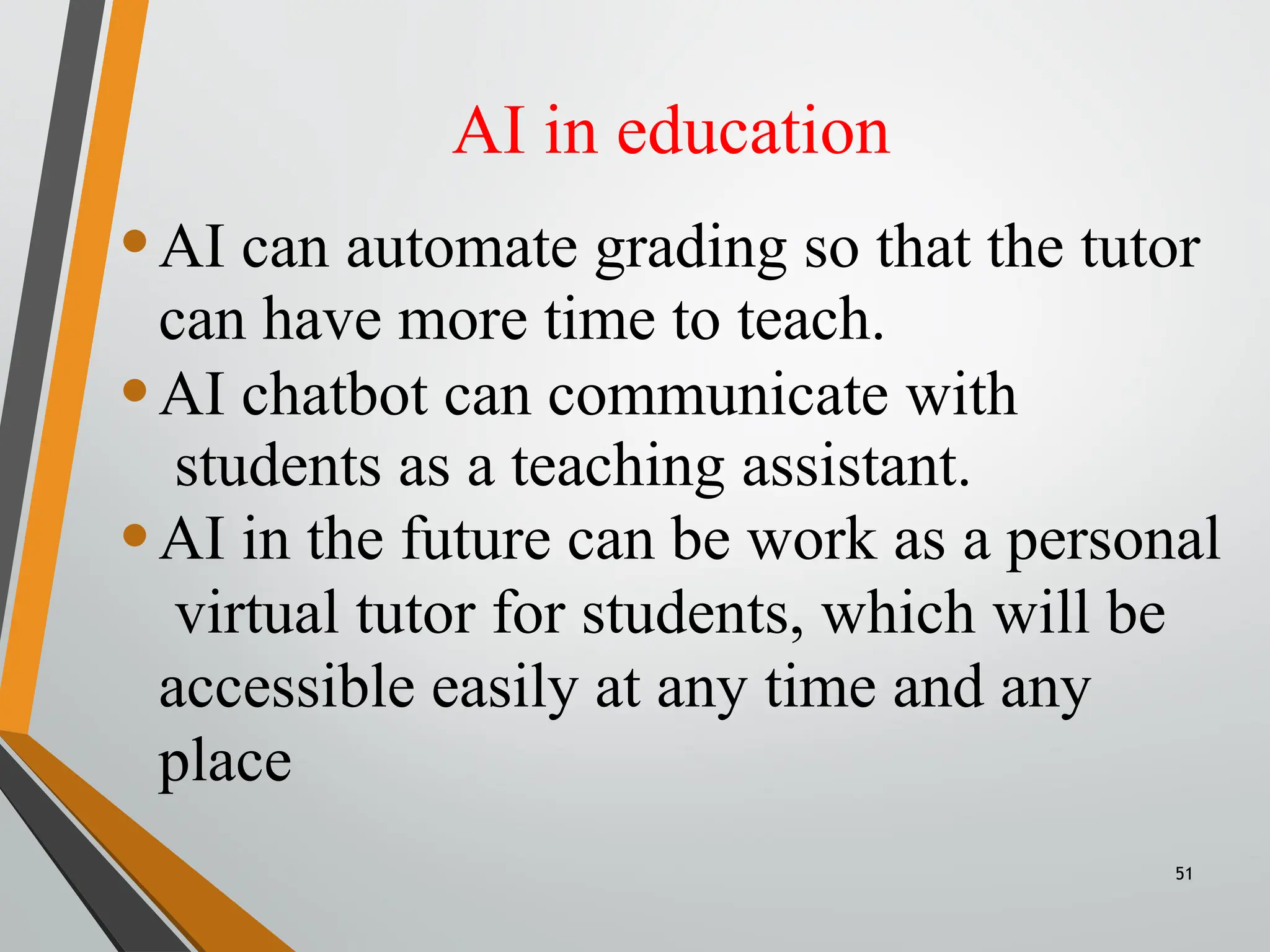 AI in education
51
•AI can automate grading so that the tutor
can have more time to teach.
•AI chatbot can communicate with
students as a teaching assistant.
•AI in the future can be work as a personal
virtual tutor for students, which will be
accessible easily at any time and any
place
 