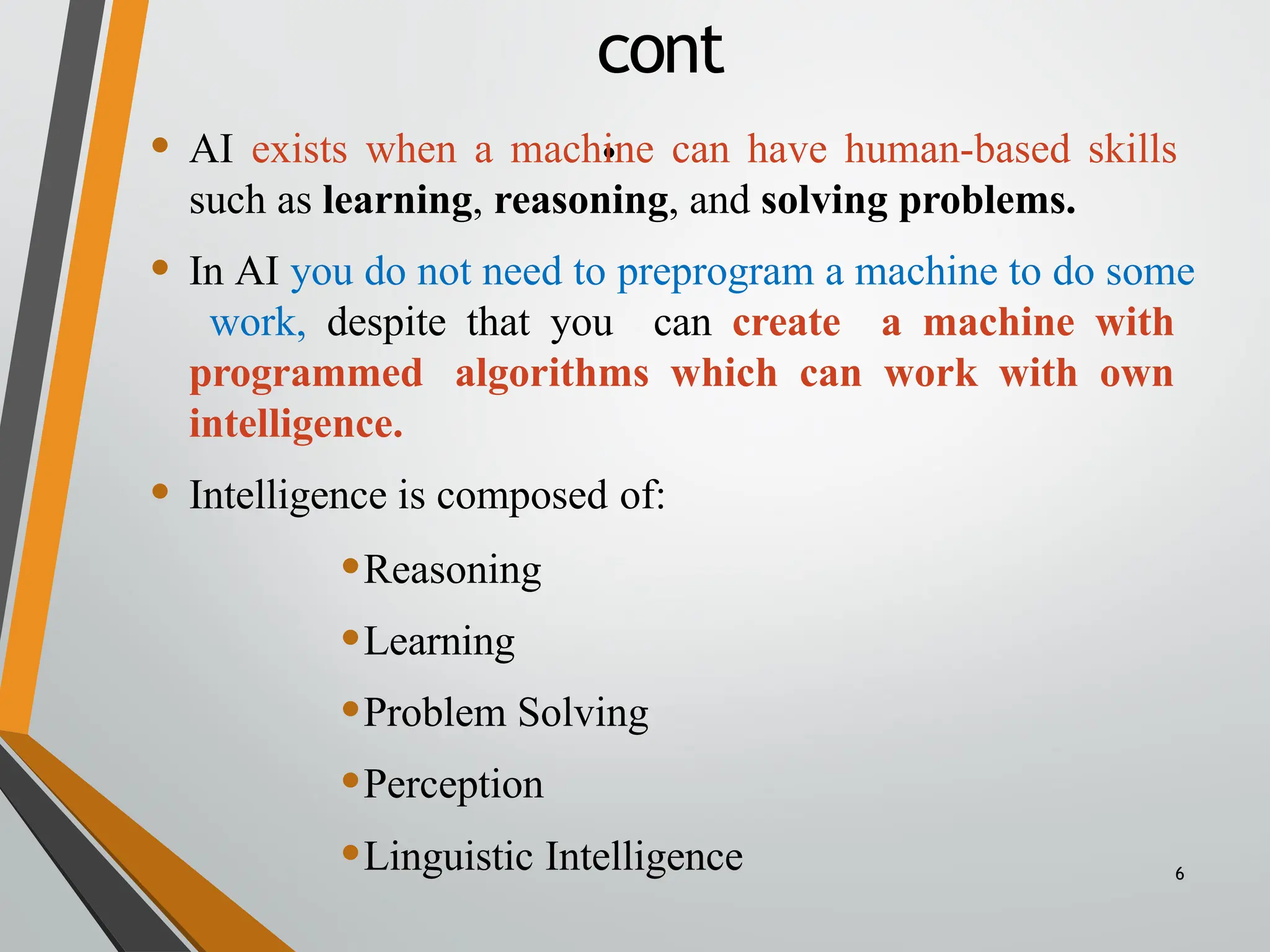 cont
.
6
• AI exists when a machine can have human-based skills
such as learning, reasoning, and solving problems.
• In AI you do not need to preprogram a machine to do some
work, despite that you can create a machine with
programmed algorithms which can work with own
intelligence.
• Intelligence is composed of:
•Reasoning
•Learning
•Problem Solving
•Perception
•Linguistic Intelligence
 