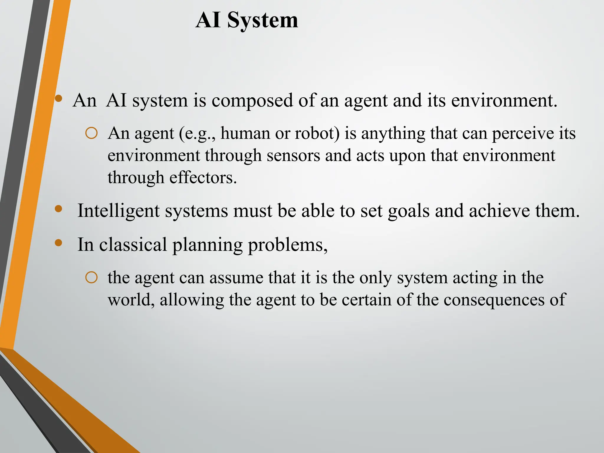 AI System
• An AI system is composed of an agent and its environment.
o An agent (e.g., human or robot) is anything that can perceive its
environment through sensors and acts upon that environment
through effectors.
• Intelligent systems must be able to set goals and achieve them.
• In classical planning problems,
o the agent can assume that it is the only system acting in the
world, allowing the agent to be certain of the consequences of
 