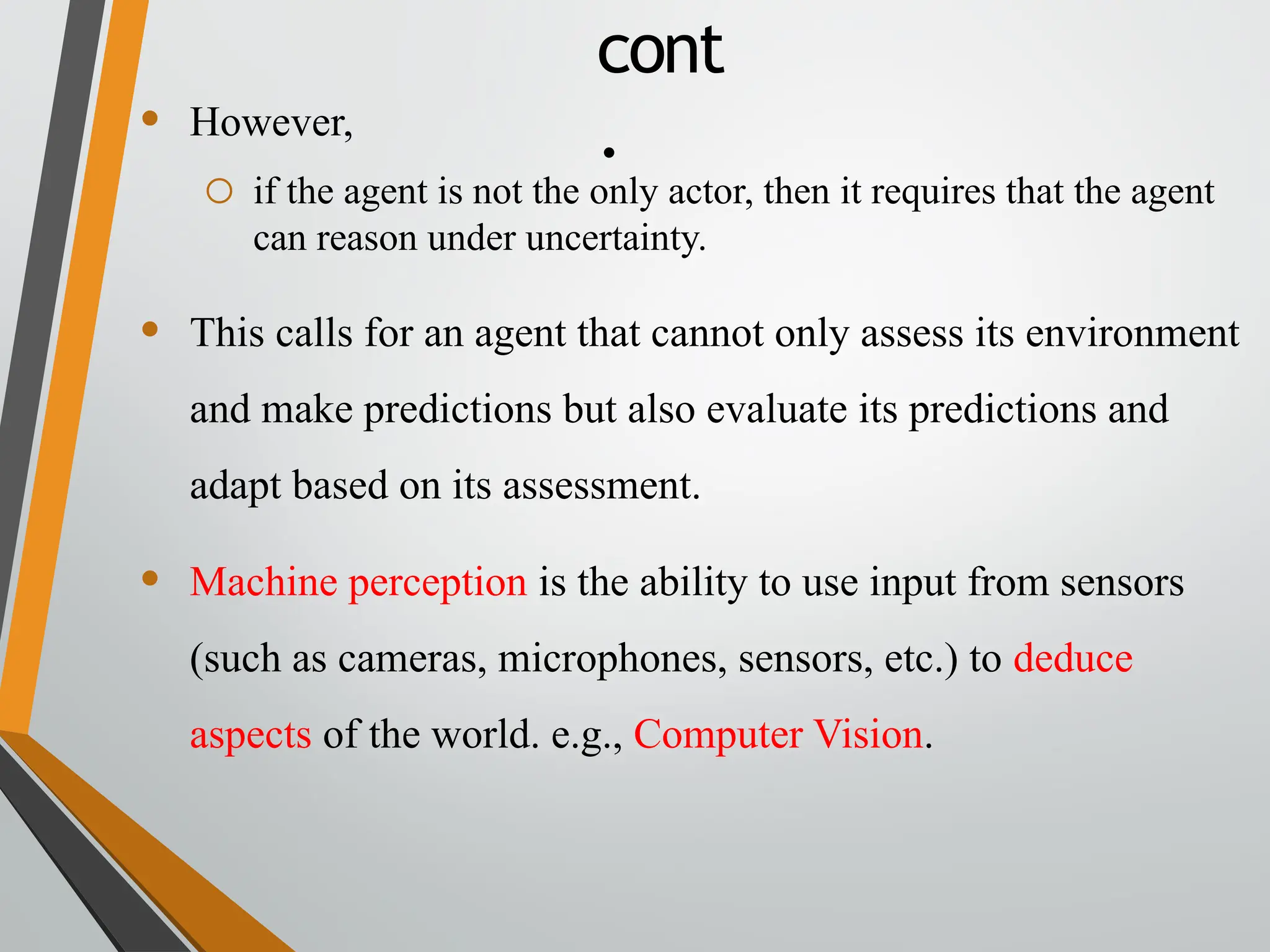 • However,
o if the agent is not the only actor, then it requires that the agent
can reason under uncertainty.
• This calls for an agent that cannot only assess its environment
and make predictions but also evaluate its predictions and
adapt based on its assessment.
• Machine perception is the ability to use input from sensors
(such as cameras, microphones, sensors, etc.) to deduce
aspects of the world. e.g., Computer Vision.
cont
.
 