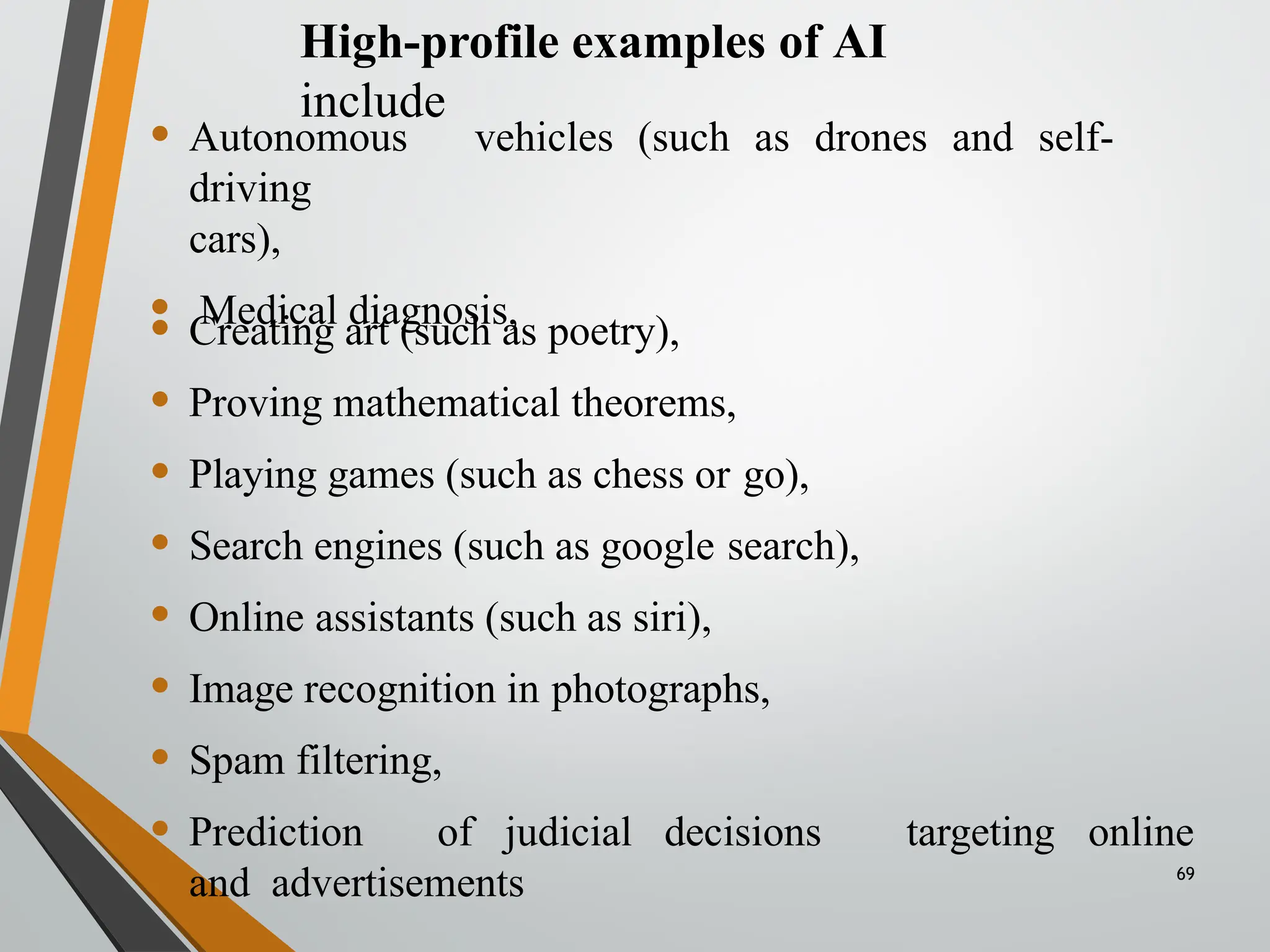 High-profile examples of AI
include
• Autonomous vehicles (such as drones and self-
driving
cars),
• Medical diagnosis,
targeting
• Creating art (such as poetry),
• Proving mathematical theorems,
• Playing games (such as chess or go),
• Search engines (such as google search),
• Online assistants (such as siri),
• Image recognition in photographs,
• Spam filtering,
• Prediction of judicial decisions
and advertisements
online
69
 