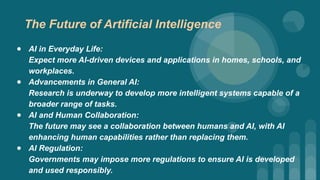 ● AI in Everyday Life:
Expect more AI-driven devices and applications in homes, schools, and
workplaces.
● Advancements in General AI:
Research is underway to develop more intelligent systems capable of a
broader range of tasks.
● AI and Human Collaboration:
The future may see a collaboration between humans and AI, with AI
enhancing human capabilities rather than replacing them.
● AI Regulation:
Governments may impose more regulations to ensure AI is developed
and used responsibly.
The Future of Artificial Intelligence
 