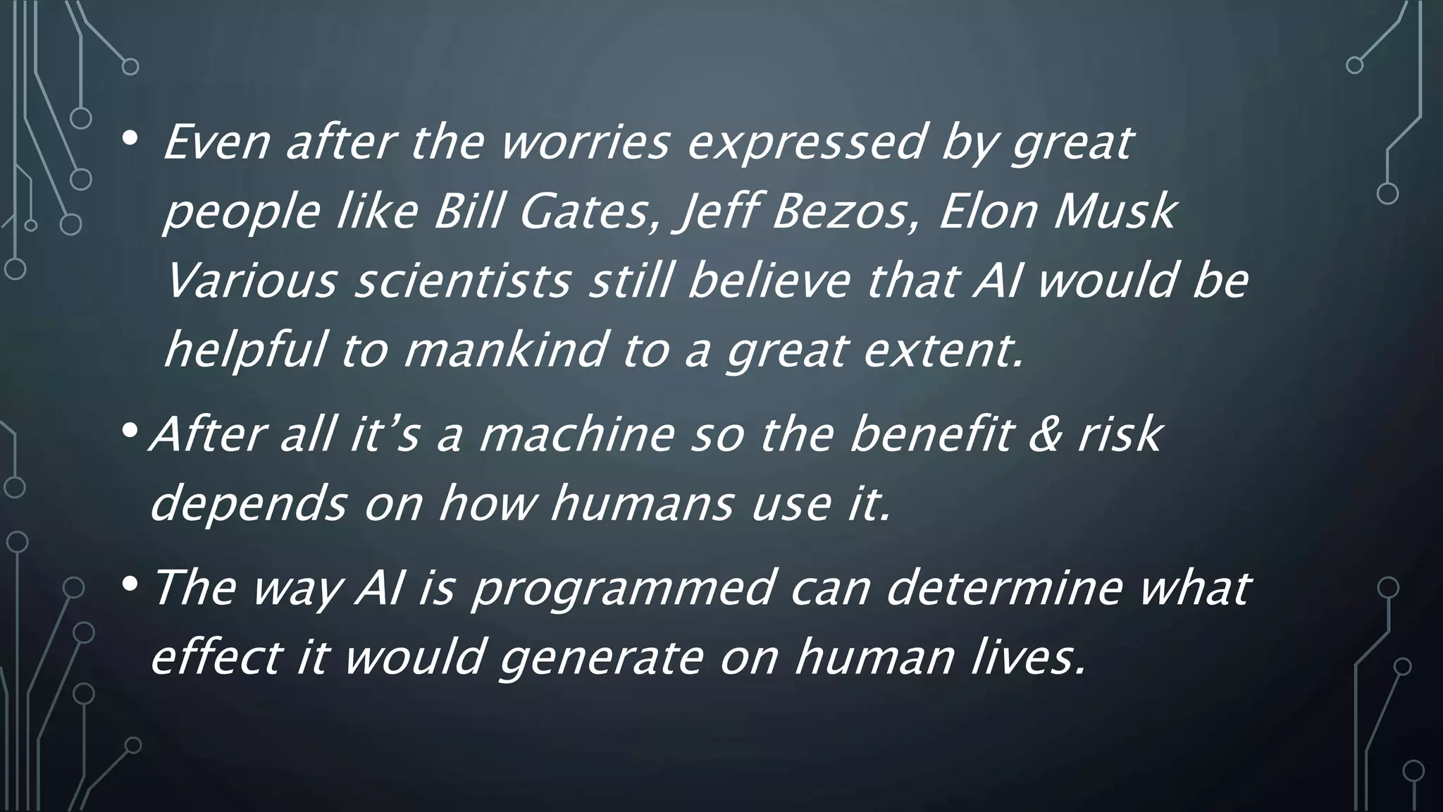 • Even after the worries expressed by great
people like Bill Gates, Jeff Bezos, Elon Musk
Various scientists still believe that AI would be
helpful to mankind to a great extent.
•After all it’s a machine so the benefit & risk
depends on how humans use it.
•The way AI is programmed can determine what
effect it would generate on human lives.
 