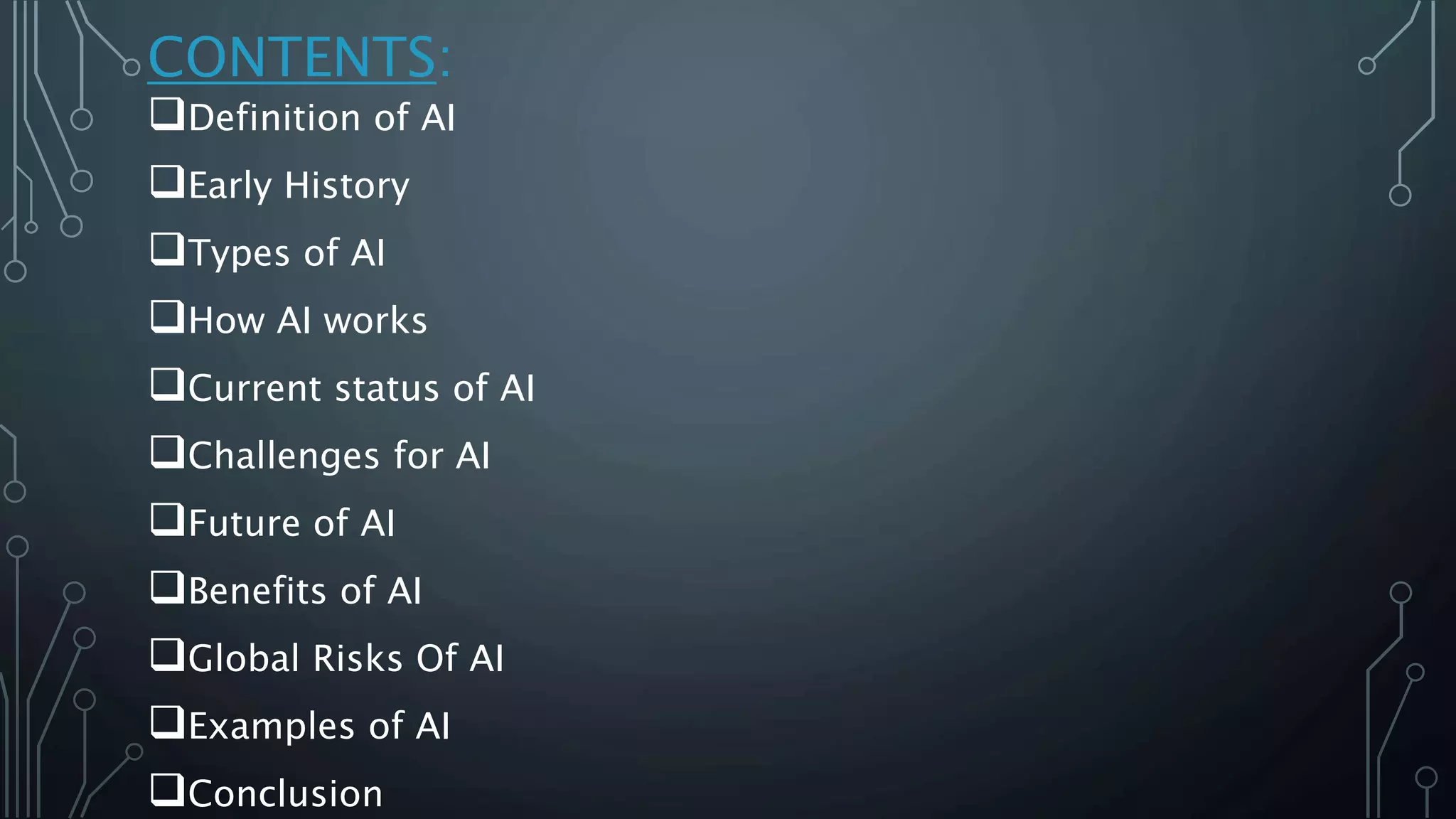 CONTENTS:
Definition of AI
Early History
Types of AI
How AI works
Current status of AI
Challenges for AI
Future of AI
Benefits of AI
Global Risks Of AI
Examples of AI
Conclusion
 