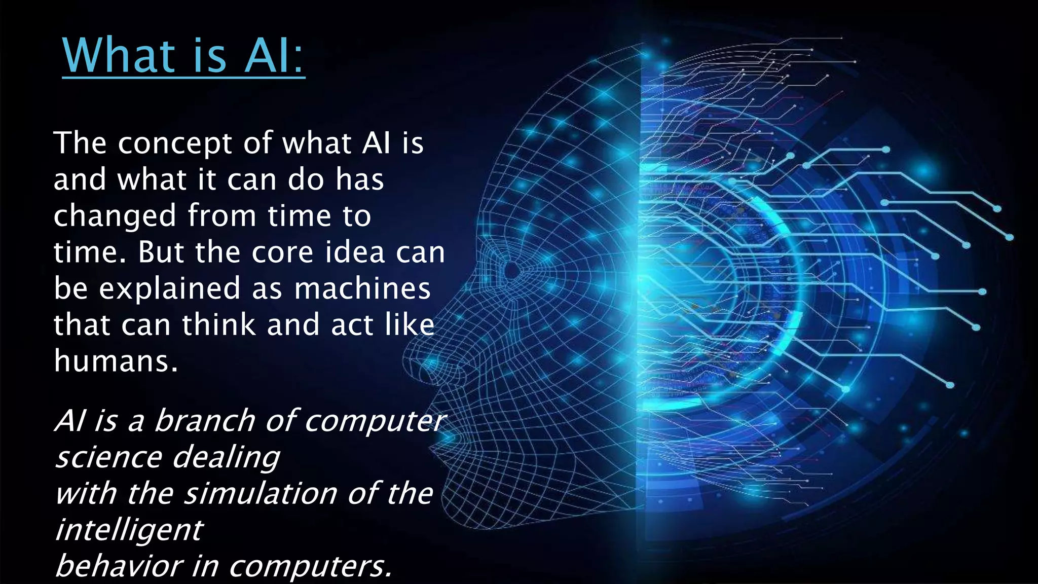 What is AI:
The concept of what AI is
and what it can do has
changed from time to
time. But the core idea can
be explained as machines
that can think and act like
humans.
AI is a branch of computer
science dealing
with the simulation of the
intelligent
behavior in computers.
 