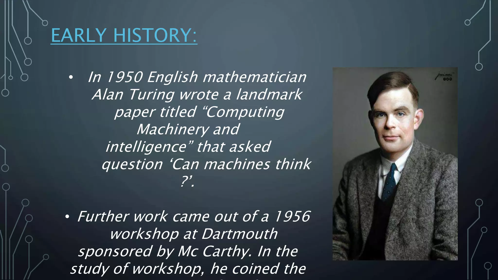 EARLY HISTORY:
• In 1950 English mathematician
Alan Turing wrote a landmark
paper titled “Computing
Machinery and
intelligence” that asked
question ‘Can machines think
?’.
• Further work came out of a 1956
workshop at Dartmouth
sponsored by Mc Carthy. In the
study of workshop, he coined the
 