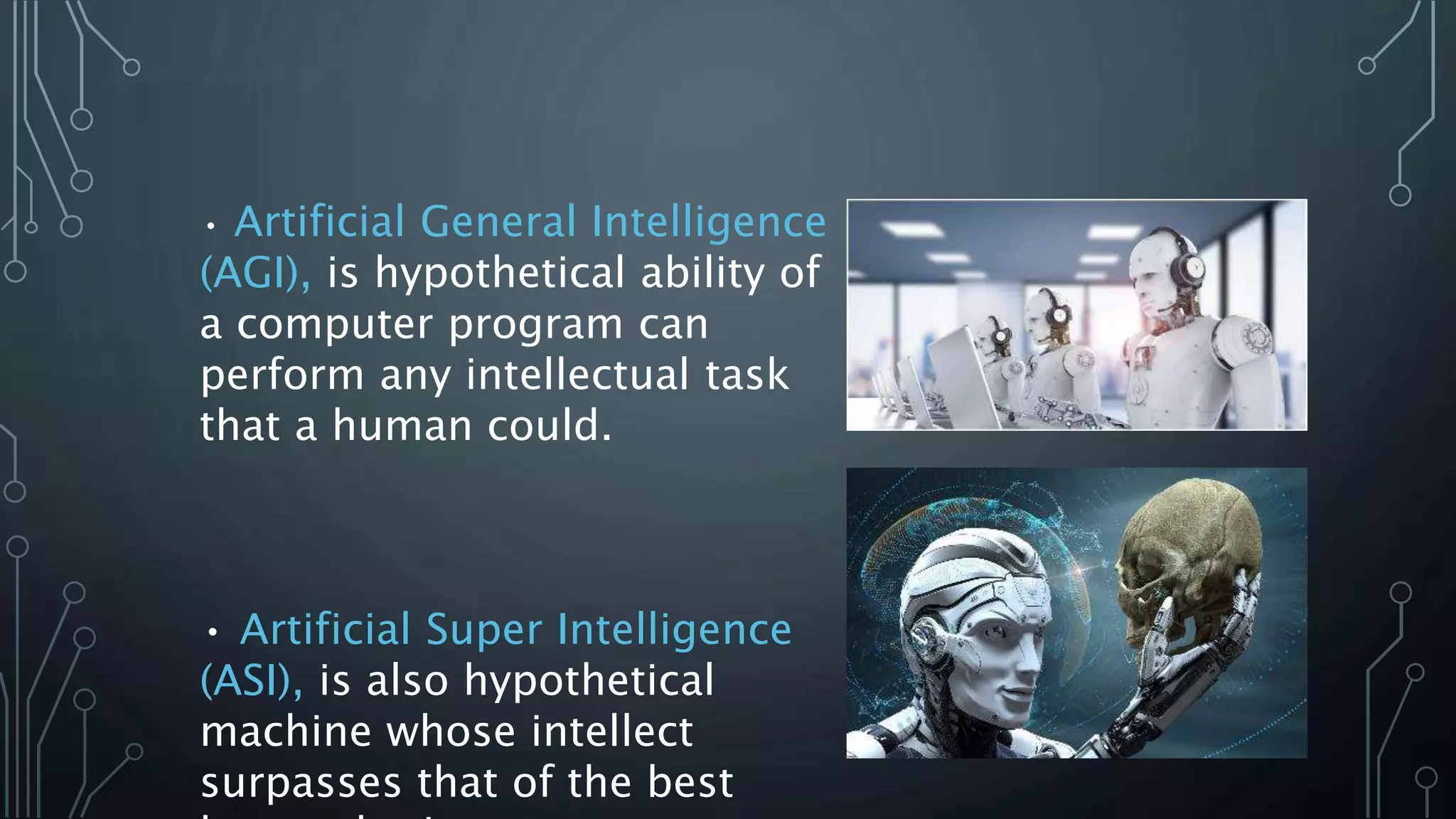 • Artificial General Intelligence
(AGI), is hypothetical ability of
a computer program can
perform any intellectual task
that a human could.
• Artificial Super Intelligence
(ASI), is also hypothetical
machine whose intellect
surpasses that of the best
 