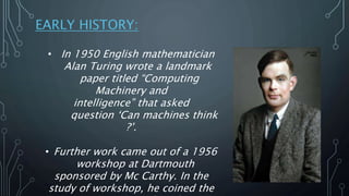 EARLY HISTORY:
• In 1950 English mathematician
Alan Turing wrote a landmark
paper titled “Computing
Machinery and
intellig...