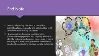 End Note
 Overall, addressing bias in AI is crucial for
promoting fairness, equity, and social justice in AI-
driven decision-making processes.
 It requires interdisciplinary collaboration,
stakeholder engagement, and ongoing efforts to
identify, mitigate, and prevent biases in AI systems,
ensuring that AI technologies serve the common
good and contribute to positive societal outcomes.
 