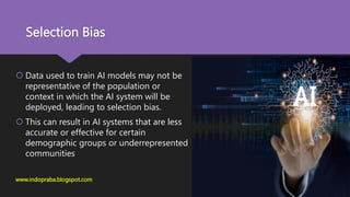 Selection Bias
 Data used to train AI models may not be
representative of the population or
context in which the AI system will be
deployed, leading to selection bias.
 This can result in AI systems that are less
accurate or effective for certain
demographic groups or underrepresented
communities
www.indopraba.blogspot.com
 