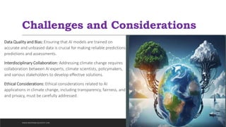 Challenges and Considerations
Data Quality and Bias: Ensuring that AI models are trained on
accurate and unbiased data is crucial for making reliable predictions
predictions and assessments.
Interdisciplinary Collaboration: Addressing climate change requires
collaboration between AI experts, climate scientists, policymakers,
and various stakeholders to develop effective solutions.
Ethical Considerations: Ethical considerations related to AI
applications in climate change, including transparency, fairness, and
and privacy, must be carefully addressed.
WWW.INDOPRABA.BLOGSPOT.COM
 