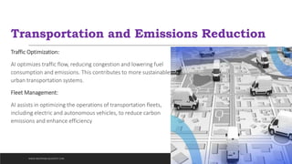 Transportation and Emissions Reduction
Traffic Optimization:
AI optimizes traffic flow, reducing congestion and lowering fuel
consumption and emissions. This contributes to more sustainable
urban transportation systems.
Fleet Management:
AI assists in optimizing the operations of transportation fleets,
including electric and autonomous vehicles, to reduce carbon
emissions and enhance efficiency
WWW.INDOPRABA.BLOGSPOT.COM
 