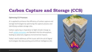 Carbon Capture and Storage (CCS)
Optimizing CCS Processes:
AI is applied to enhance the efficiency of carbon capture and
storage technologies by optimizing the capture process and
identifying suitable storage sites.
Carbon capturing is imperative to fight climate change as
much carbon emissions are liberated into the atmosphere,
leading to adversely negative environmental impacts.
Today's world addresses all the issues with the aid of digital
technologies like data pooling and artificial intelligence (AI).
WWW.INDOPRABA.BLOGSPOT.COM
 