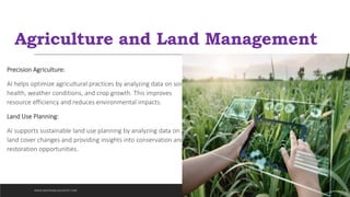Agriculture and Land Management
Precision Agriculture:
AI helps optimize agricultural practices by analyzing data on soil
health, weather conditions, and crop growth. This improves
resource efficiency and reduces environmental impacts.
Land Use Planning:
AI supports sustainable land use planning by analyzing data on
land cover changes and providing insights into conservation and
restoration opportunities.
WWW.INDOPRABA.BLOGSPOT.COM
 