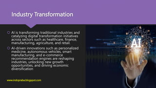 Industry Transformation
 AI is transforming traditional industries and
catalyzing digital transformation initiatives
across sectors such as healthcare, finance,
manufacturing, agriculture, and retail.
 AI-driven innovations such as personalized
medicine, autonomous vehicles, smart
manufacturing, and e-commerce
recommendation engines are reshaping
industries, unlocking new growth
opportunities, and driving economic
diversification
www.indopraba.blogspot.com
 