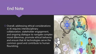 End Note
 Overall, addressing ethical considerations
in AI requires interdisciplinary
collaboration, stakeholder engagement,
and ongoing dialogue to navigate complex
moral dilemmas, promote ethical behavior,
and ensure that AI technologies serve the
common good and contribute to human
flourishing.
 
