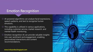 Emotion Recognition
 AI-powered algorithms can analyze facial expressions,
speech patterns, and text to recognize human
emotions.
 This capability is utilized in various applications,
including customer service, market research, and
mental health monitoring.
 Emotion recognition AI can provide valuable insights
into user sentiment and engagement, enabling
personalized interactions and content
recommendations.
www.indopraba.blogspot.com
 