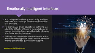 Emotionally Intelligent Interfaces
 AI is being used to develop emotionally intelligent
interfaces that can adapt their behavior based on
user emotions.
 For example, AI-driven educational platforms can
adjust the difficulty of learning materials based on
student frustration levels, providing tailored support
to enhance learning outcomes.
 Similarly, AI-powered virtual therapists can adapt
their counseling approach based on user emotions,
offering personalized guidance and support.
www.indopraba.blogspot.com
 