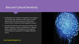 Bias and Cultural Sensitivity
www.indopraba.blogspot.com
 AI algorithms for emotion recognition and analysis
may exhibit bias, leading to inaccurate or unfair
assessments of human emotions, particularly
across diverse cultural and demographic groups.
 Ensuring the fairness and cultural sensitivity of AI
systems requires careful consideration of dataset
biases, algorithmic transparency, and ongoing
monitoring and evaluation to mitigate potential
harms.
 