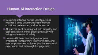 Human-AI Interaction Design
 Designing effective human-AI interactions
requires a deep understanding of human
emotions, preferences, and social norms.
 AI systems must be designed with empathy and
user-centricity in mind, prioritizing user well-
being and emotional safety.
 Human-AI interaction design principles
emphasize transparency, trustworthiness, and
user empowerment to foster positive emotional
experiences and meaningful engagement.
 