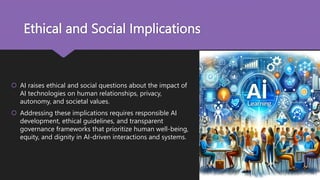 Ethical and Social Implications
 AI raises ethical and social questions about the impact of
AI technologies on human relationships, privacy,
autonomy, and societal values.
 Addressing these implications requires responsible AI
development, ethical guidelines, and transparent
governance frameworks that prioritize human well-being,
equity, and dignity in AI-driven interactions and systems.
 