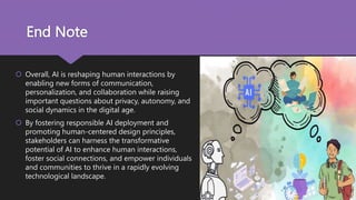 End Note
 Overall, AI is reshaping human interactions by
enabling new forms of communication,
personalization, and collaboration while raising
important questions about privacy, autonomy, and
social dynamics in the digital age.
 By fostering responsible AI deployment and
promoting human-centered design principles,
stakeholders can harness the transformative
potential of AI to enhance human interactions,
foster social connections, and empower individuals
and communities to thrive in a rapidly evolving
technological landscape.
 