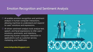 Emotion Recognition and Sentiment Analysis
 AI enables emotion recognition and sentiment
analysis in human-computer interactions,
allowing machines to understand and respond
to users' emotions and expressions.
 AI-driven sentiment analysis tools analyze text,
speech, and facial expressions to infer users'
emotions, sentiments, and intentions,
enhancing human-computer interaction in
applications such as customer service,
marketing, and healthcare.
www.indopraba.blogspot.com
 