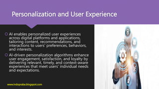 Personalization and User Experience
 AI enables personalized user experiences
across digital platforms and applications,
tailoring content, recommendations, and
interactions to users' preferences, behaviors,
and interests.
 AI-driven personalization algorithms enhance
user engagement, satisfaction, and loyalty by
delivering relevant, timely, and context-aware
experiences that meet users' individual needs
and expectations.
www.indopraba.blogspot.com
 