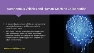 Autonomous Vehicles and Human-Machine Collaboration
www.indopraba.blogspot.com
 AI-powered autonomous vehicles are transforming
transportation systems and human-machine
interactions on roads.
 Self-driving cars rely on AI algorithms to perceive
their environment, make decisions, and interact
with other vehicles and pedestrians, redefining how
humans interact with transportation systems and
urban environments.
 