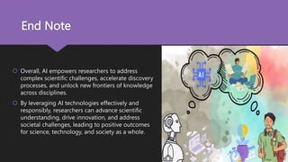 End Note
 Overall, AI empowers researchers to address
complex scientific challenges, accelerate discovery
processes, and unlock new frontiers of knowledge
across disciplines.
 By leveraging AI technologies effectively and
responsibly, researchers can advance scientific
understanding, drive innovation, and address
societal challenges, leading to positive outcomes
for science, technology, and society as a whole.
 