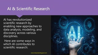 AI & Scientific Research
AI has revolutionized
scientific research by
enabling new approaches to
data analysis, modeling, and
discovery across various
disciplines.
Here are some ways in
which AI contributes to
scientific research:
www.indopraba.blogspot.com
 