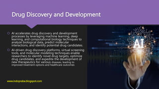 Drug Discovery and Development
 AI accelerates drug discovery and development
processes by leveraging machine learning, deep
learning, and computational biology techniques to
analyze biological data, predict molecular
interactions, and identify potential drug candidates.
 AI-driven drug discovery platforms, virtual screening
tools, and molecular modeling techniques enable
researchers to identify novel drug targets, optimize
drug candidates, and expedite the development of
new therapeutics for various diseases, leading to
improved treatment options and healthcare outcomes
www.indopraba.blogspot.com
 