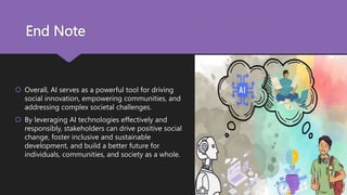 End Note
 Overall, AI serves as a powerful tool for driving
social innovation, empowering communities, and
addressing complex societal challenges.
 By leveraging AI technologies effectively and
responsibly, stakeholders can drive positive social
change, foster inclusive and sustainable
development, and build a better future for
individuals, communities, and society as a whole.
 