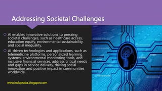 Addressing Societal Challenges
 AI enables innovative solutions to pressing
societal challenges, such as healthcare access,
education equity, environmental sustainability,
and social inequality.
 AI-driven technologies and applications, such as
telemedicine platforms, personalized learning
systems, environmental monitoring tools, and
inclusive financial services, address critical needs
and gaps in service delivery, driving social
innovation and positive impact in communities
worldwide.
www.indopraba.blogspot.com
 