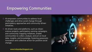 Empowering Communities
 AI empowers communities to address local
challenges and drive social change through
participatory approaches and community-driven
initiatives.
 AI-driven tools and platforms, such as citizen
science projects, participatory sensing campaigns,
and community mapping initiatives, enable
communities to collect, analyze, and act on local
data, insights, and knowledge, fostering grassroots
innovation and collective action for positive social
change.
www.indopraba.blogspot.com
 