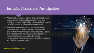 Inclusive Access and Participation
 AI promotes inclusive access and participation in
innovation by reducing barriers to entry and
enabling diverse stakeholders to contribute to and
benefit from technological advancements.
 AI-driven accessibility tools, inclusive design
principles, and human-centered approaches
ensure that AI technologies are accessible, usable,
and beneficial for individuals with disabilities,
marginalized groups, and underserved
communities, fostering inclusive social innovation
and digital empowerment.
www.indopraba.blogspot.com
 