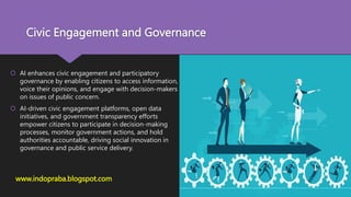 Civic Engagement and Governance
 AI enhances civic engagement and participatory
governance by enabling citizens to access information,
voice their opinions, and engage with decision-makers
on issues of public concern.
 AI-driven civic engagement platforms, open data
initiatives, and government transparency efforts
empower citizens to participate in decision-making
processes, monitor government actions, and hold
authorities accountable, driving social innovation in
governance and public service delivery.
www.indopraba.blogspot.com
 