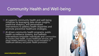 Community Health and Well-being
 AI supports community health and well-being
initiatives by leveraging data-driven insights,
predictive analytics, and personalized
interventions to address health disparities and
promote preventive healthcare strategies.
 AI-driven community health programs, public
health surveillance systems, and wellness
interventions empower individuals and communities
to monitor their health, access healthcare services, and
adopt healthy behaviors, driving social innovation in
healthcare delivery and public health promotion.
www.indopraba.blogspot.com
 