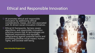 Ethical and Responsible Innovation
 AI promotes ethical and responsible
innovation by addressing ethical
considerations, biases, and risks associated
with AI-driven social innovation initiatives.
 Ethical AI frameworks, fairness-aware
algorithms, and responsible innovation
practices ensure that AI technologies are
deployed responsibly and equitably,
safeguarding against potential harms and
promoting positive social impact, human
rights, and societal well-being.
www.indopraba.blogspot.com
 