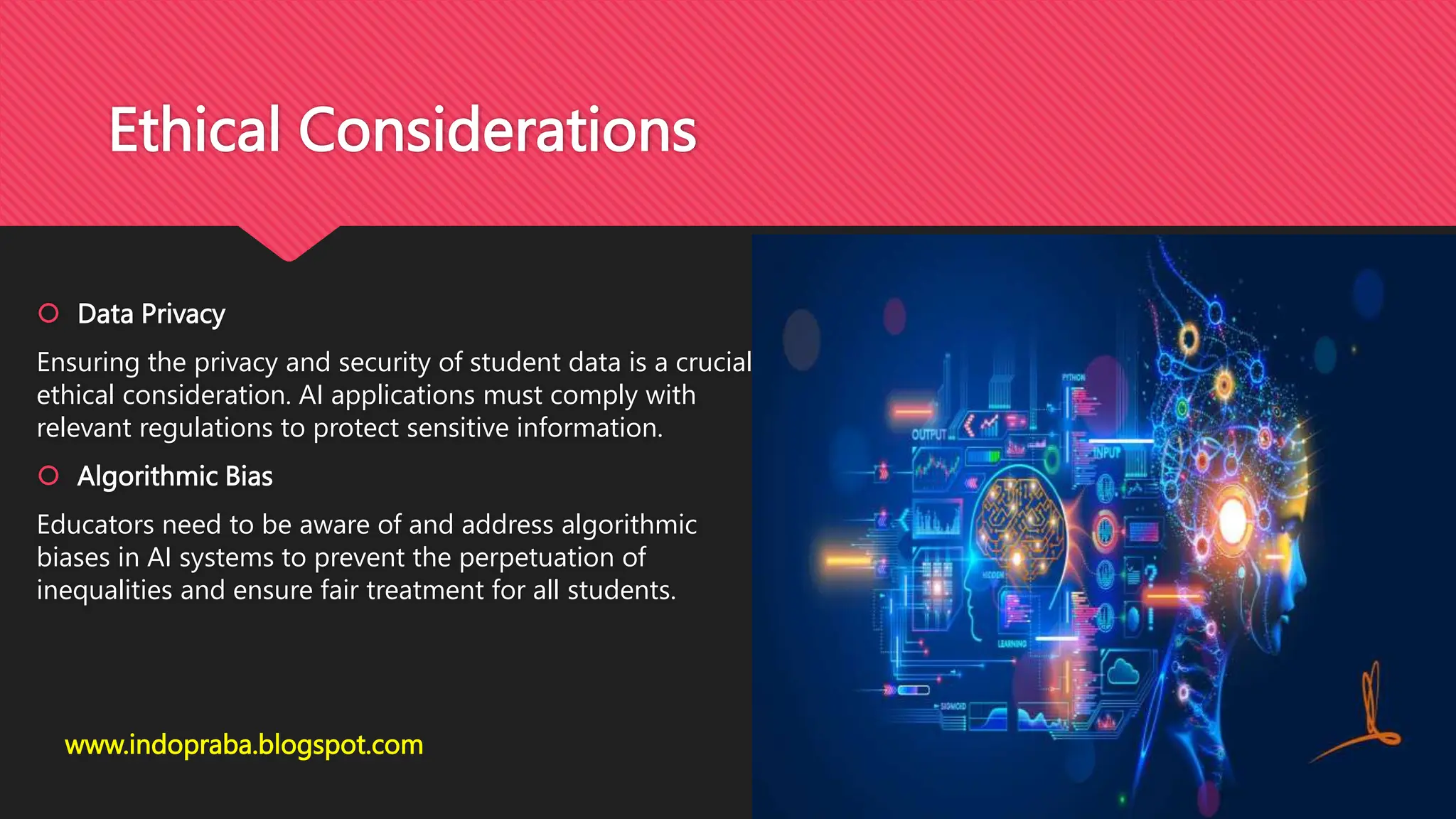 Ethical Considerations
 Data Privacy
Ensuring the privacy and security of student data is a crucial
ethical consideration. AI applications must comply with
relevant regulations to protect sensitive information.
 Algorithmic Bias
Educators need to be aware of and address algorithmic
biases in AI systems to prevent the perpetuation of
inequalities and ensure fair treatment for all students.
www.indopraba.blogspot.com
 