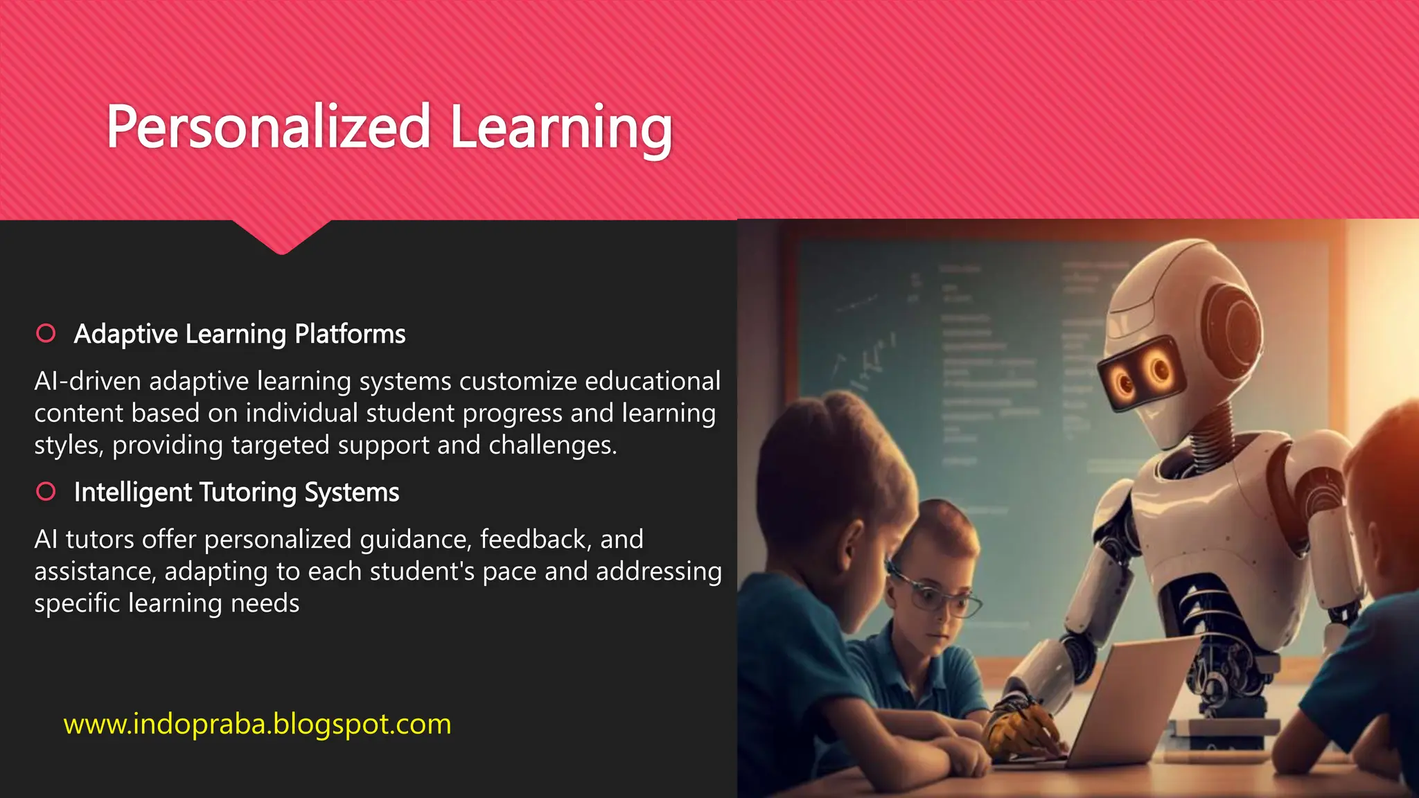 Personalized Learning
 Adaptive Learning Platforms
AI-driven adaptive learning systems customize educational
content based on individual student progress and learning
styles, providing targeted support and challenges.
 Intelligent Tutoring Systems
AI tutors offer personalized guidance, feedback, and
assistance, adapting to each student's pace and addressing
specific learning needs
www.indopraba.blogspot.com
 