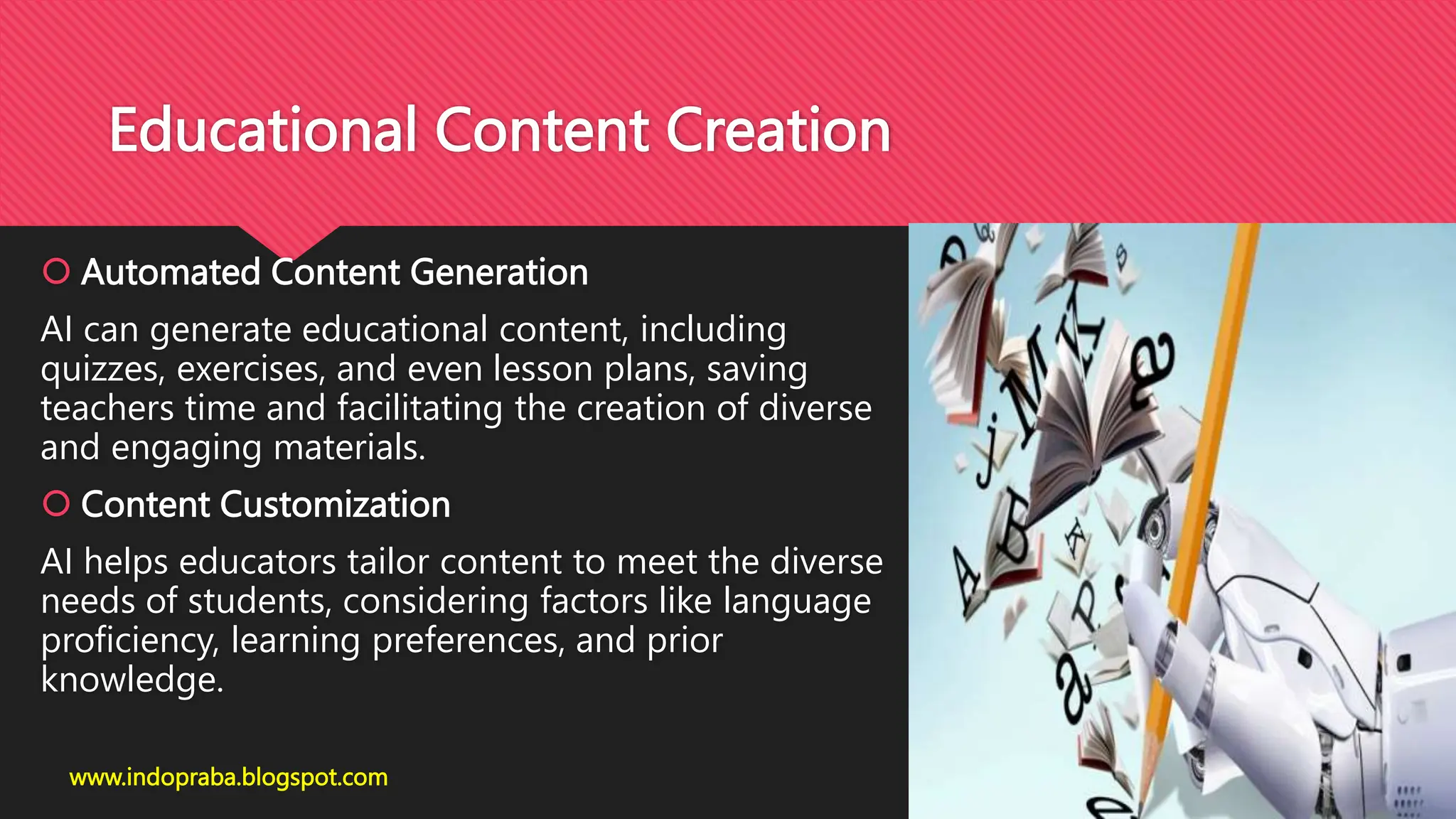 Educational Content Creation
 Automated Content Generation
AI can generate educational content, including
quizzes, exercises, and even lesson plans, saving
teachers time and facilitating the creation of diverse
and engaging materials.
 Content Customization
AI helps educators tailor content to meet the diverse
needs of students, considering factors like language
proficiency, learning preferences, and prior
knowledge.
www.indopraba.blogspot.com
 