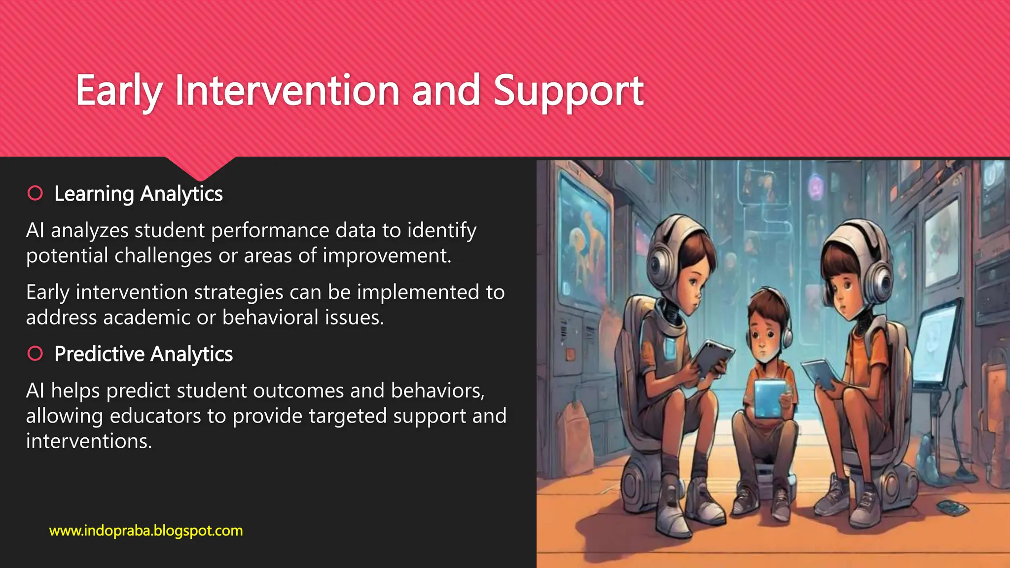 Early Intervention and Support
 Learning Analytics
AI analyzes student performance data to identify
potential challenges or areas of improvement.
Early intervention strategies can be implemented to
address academic or behavioral issues.
 Predictive Analytics
AI helps predict student outcomes and behaviors,
allowing educators to provide targeted support and
interventions.
www.indopraba.blogspot.com
 