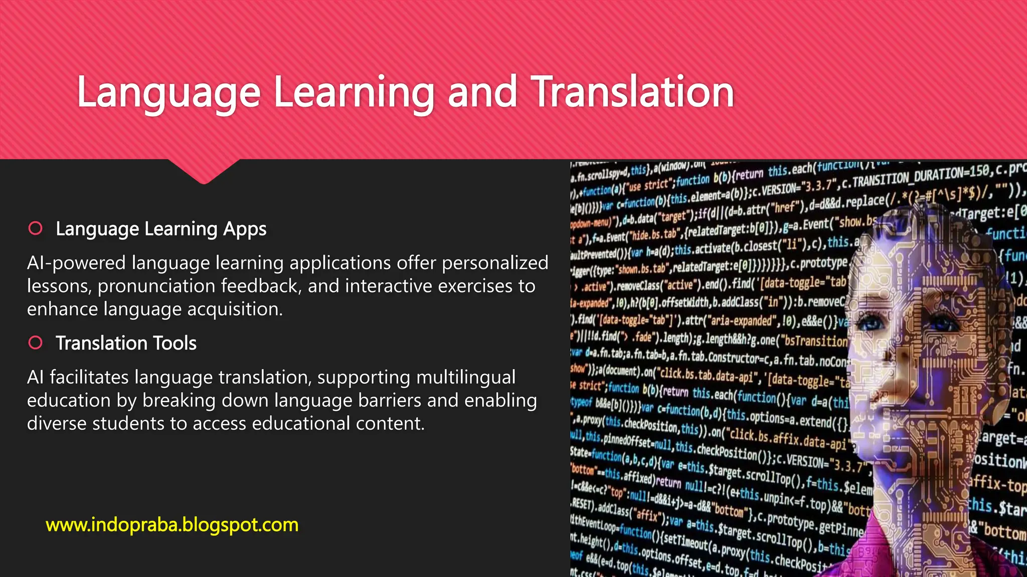 Language Learning and Translation
 Language Learning Apps
AI-powered language learning applications offer personalized
lessons, pronunciation feedback, and interactive exercises to
enhance language acquisition.
 Translation Tools
AI facilitates language translation, supporting multilingual
education by breaking down language barriers and enabling
diverse students to access educational content.
www.indopraba.blogspot.com
 