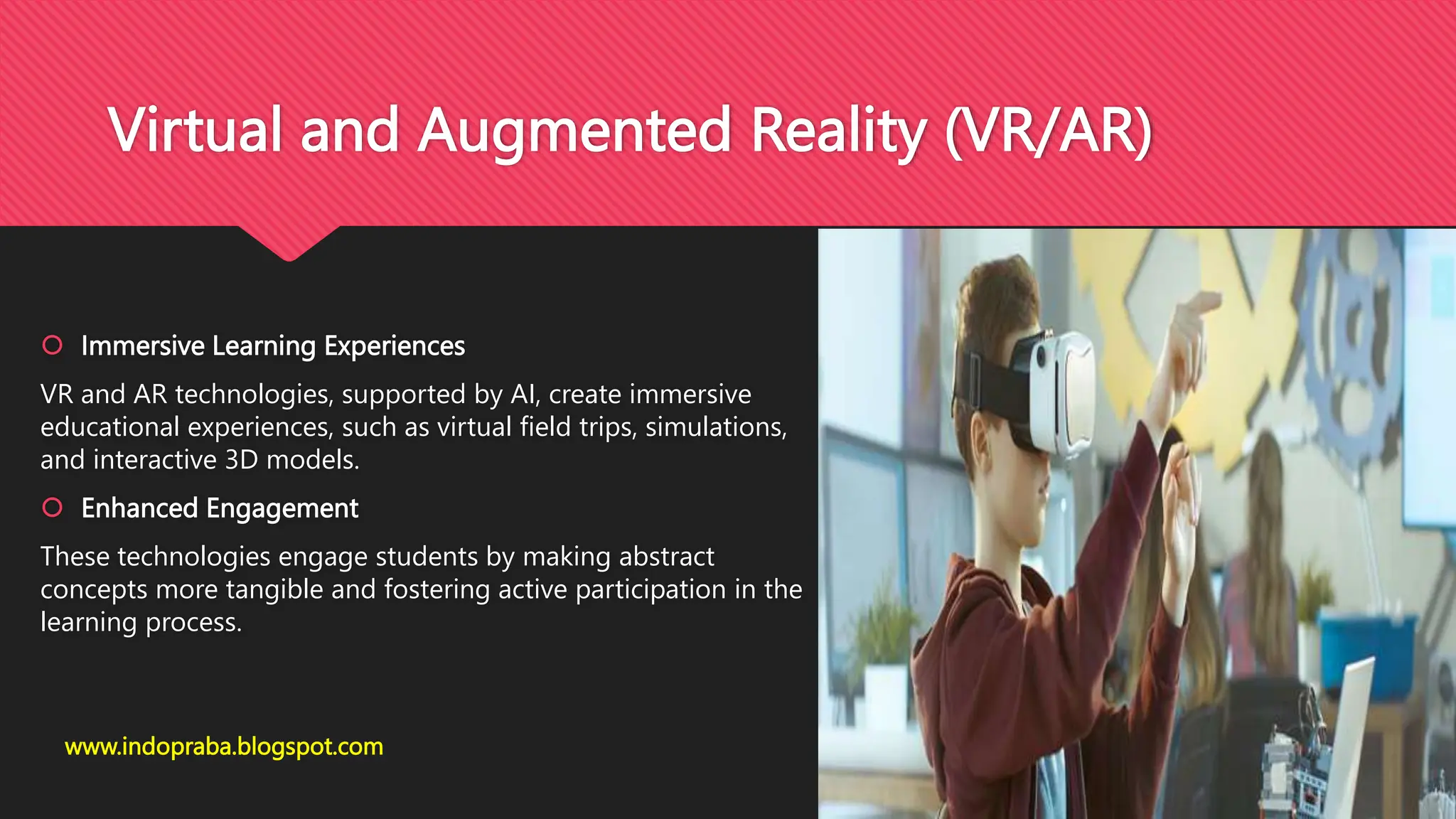 Virtual and Augmented Reality (VR/AR)
 Immersive Learning Experiences
VR and AR technologies, supported by AI, create immersive
educational experiences, such as virtual field trips, simulations,
and interactive 3D models.
 Enhanced Engagement
These technologies engage students by making abstract
concepts more tangible and fostering active participation in the
learning process.
www.indopraba.blogspot.com
 