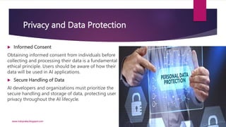 Privacy and Data Protection
 Informed Consent
Obtaining informed consent from individuals before
collecting and processing their data is a fundamental
ethical principle. Users should be aware of how their
data will be used in AI applications.
 Secure Handling of Data
AI developers and organizations must prioritize the
secure handling and storage of data, protecting user
privacy throughout the AI lifecycle.
www.indopraba.blogspot.com
 