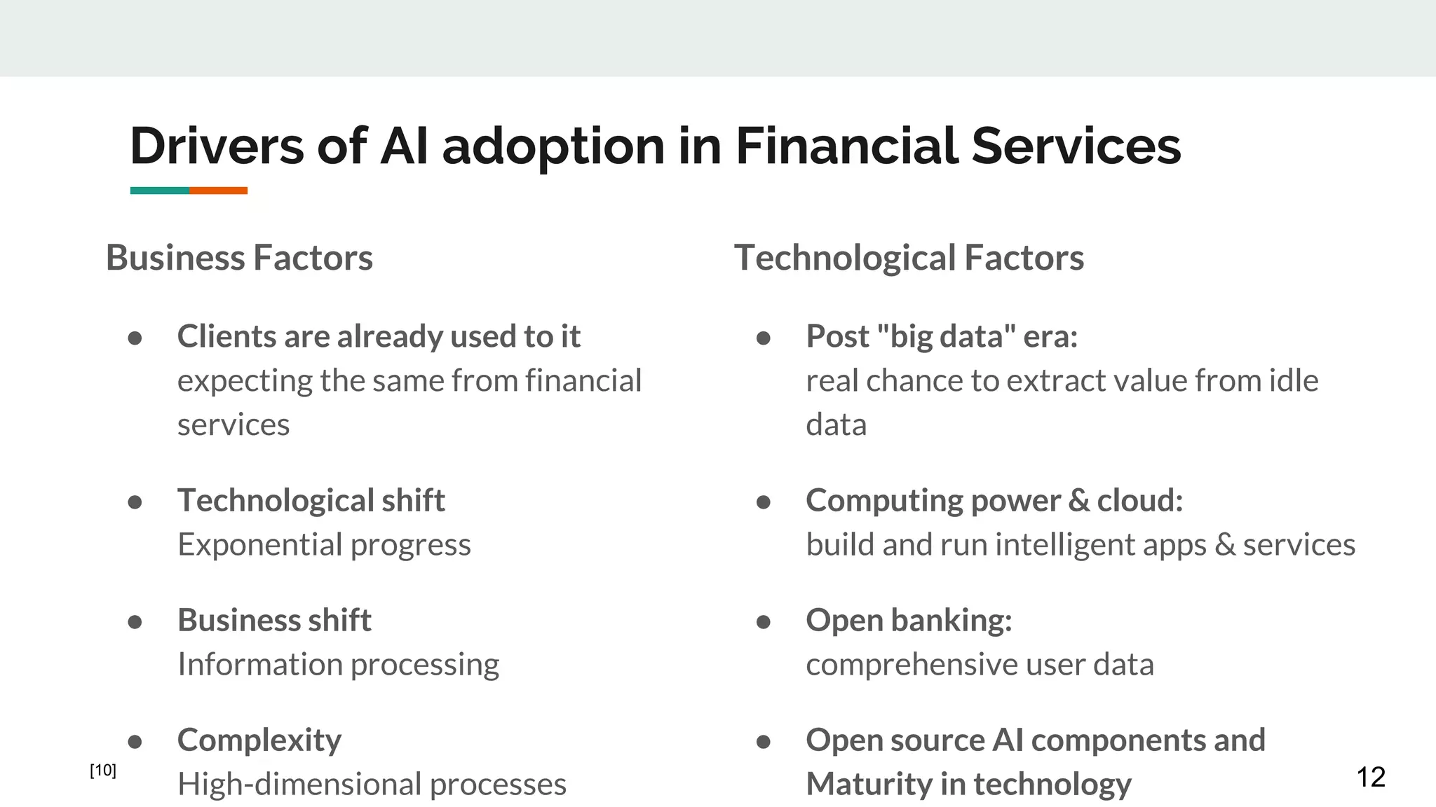 Drivers of AI adoption in Financial Services
Business Factors
● Clients are already used to it
expecting the same from financial
services
● Technological shift
Exponential progress
● Business shift
Information processing
● Complexity
High-dimensional processes
Technological Factors
● Post "big data" era:
real chance to extract value from idle
data
● Computing power & cloud:
build and run intelligent apps & services
● Open banking:
comprehensive user data
● Open source AI components and
Maturity in technology 12[10]
 