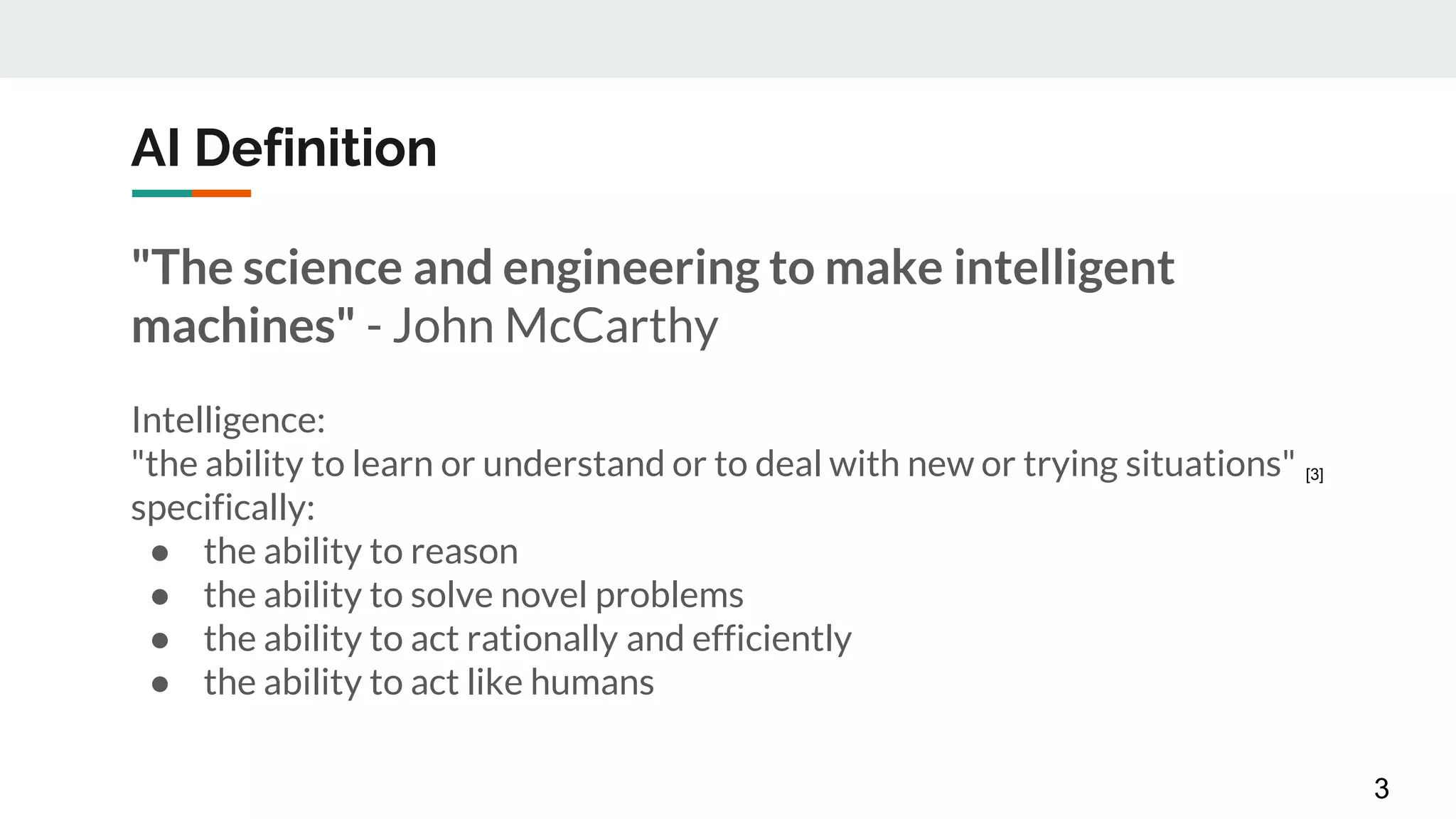 AI Definition
"The science and engineering to make intelligent
machines" - John McCarthy
Intelligence:
"the ability to learn or understand or to deal with new or trying situations"
specifically:
● the ability to reason
● the ability to solve novel problems
● the ability to act rationally and efficiently
● the ability to act like humans
3
[3]
 