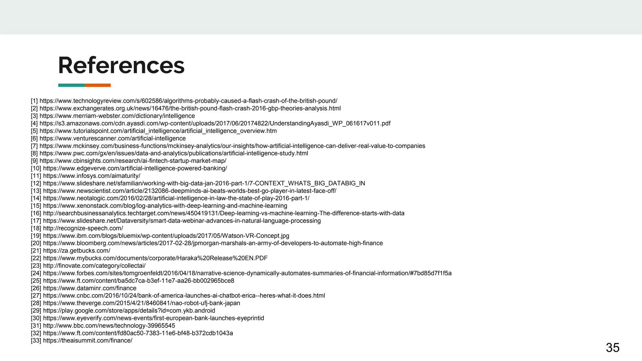 References
35
[1] https://www.technologyreview.com/s/602586/algorithms-probably-caused-a-flash-crash-of-the-british-pound/
[2] https://www.exchangerates.org.uk/news/16476/the-british-pound-flash-crash-2016-gbp-theories-analysis.html
[3] https://www.merriam-webster.com/dictionary/intelligence
[4] https://s3.amazonaws.com/cdn.ayasdi.com/wp-content/uploads/2017/06/20174822/UnderstandingAyasdi_WP_061617v011.pdf
[5] https://www.tutorialspoint.com/artificial_intelligence/artificial_intelligence_overview.htm
[6] https://www.venturescanner.com/artificial-intelligence
[7] https://www.mckinsey.com/business-functions/mckinsey-analytics/our-insights/how-artificial-intelligence-can-deliver-real-value-to-companies
[8] https://www.pwc.com/gx/en/issues/data-and-analytics/publications/artificial-intelligence-study.html
[9] https://www.cbinsights.com/research/ai-fintech-startup-market-map/
[10] https://www.edgeverve.com/artificial-intelligence-powered-banking/
[11] https://www.infosys.com/aimaturity/
[12] https://www.slideshare.net/sfamilian/working-with-big-data-jan-2016-part-1/7-CONTEXT_WHATS_BIG_DATABIG_IN
[13] https://www.newscientist.com/article/2132086-deepminds-ai-beats-worlds-best-go-player-in-latest-face-off/
[14] https://www.neotalogic.com/2016/02/28/artificial-intelligence-in-law-the-state-of-play-2016-part-1/
[15] https://www.xenonstack.com/blog/log-analytics-with-deep-learning-and-machine-learning
[16] http://searchbusinessanalytics.techtarget.com/news/450419131/Deep-learning-vs-machine-learning-The-difference-starts-with-data
[17] https://www.slideshare.net/Dataversity/smart-data-webinar-advances-in-natural-language-processing
[18] http://recognize-speech.com/
[19] https://www.ibm.com/blogs/bluemix/wp-content/uploads/2017/05/Watson-VR-Concept.jpg
[20] https://www.bloomberg.com/news/articles/2017-02-28/jpmorgan-marshals-an-army-of-developers-to-automate-high-finance
[21] https://za.getbucks.com/
[22] https://www.mybucks.com/documents/corporate/Haraka%20Release%20EN.PDF
[23] http://finovate.com/category/collectai/
[24] https://www.forbes.com/sites/tomgroenfeldt/2016/04/18/narrative-science-dynamically-automates-summaries-of-financial-information/#7bd85d7f1f5a
[25] https://www.ft.com/content/ba5dc7ca-b3ef-11e7-aa26-bb002965bce8
[26] https://www.dataminr.com/finance
[27] https://www.cnbc.com/2016/10/24/bank-of-america-launches-ai-chatbot-erica--heres-what-it-does.html
[28] https://www.theverge.com/2015/4/21/8460841/nao-robot-ufj-bank-japan
[29] https://play.google.com/store/apps/details?id=com.ykb.android
[30] https://www.eyeverify.com/news-events/first-european-bank-launches-eyeprintid
[31] http://www.bbc.com/news/technology-39965545
[32] https://www.ft.com/content/fd80ac50-7383-11e6-bf48-b372cdb1043a
[33] https://theaisummit.com/finance/
 