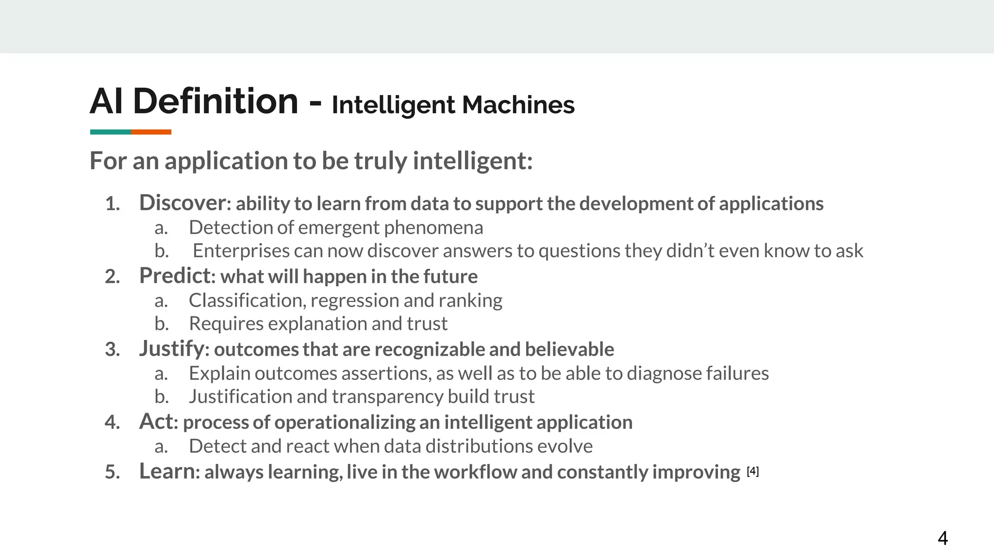 AI Definition - Intelligent Machines
For an application to be truly intelligent:
1. Discover: ability to learn from data to support the development of applications
a. Detection of emergent phenomena
b. Enterprises can now discover answers to questions they didn’t even know to ask
2. Predict: what will happen in the future
a. Classification, regression and ranking
b. Requires explanation and trust
3. Justify: outcomes that are recognizable and believable
a. Explain outcomes assertions, as well as to be able to diagnose failures
b. Justification and transparency build trust
4. Act: process of operationalizing an intelligent application
a. Detect and react when data distributions evolve
5. Learn: always learning, live in the workflow and constantly improving
4
[4]
 